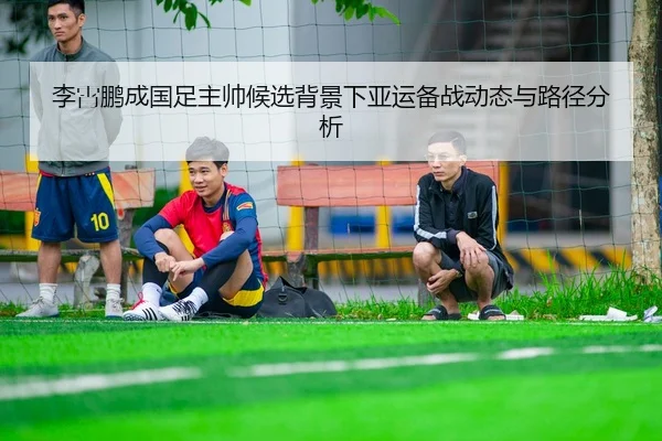 李霄鹏成国足主帅候选背景下亚运备战动态与路径分析